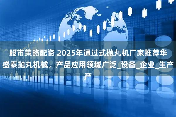 股市策略配资 2025年通过式抛丸机厂家推荐华盛泰抛丸机械，产品应用领域广泛_设备_企业_生产