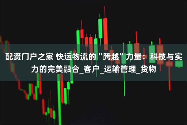 配资门户之家 快运物流的“跨越”力量：科技与实力的完美融合_客户_运输管理_货物