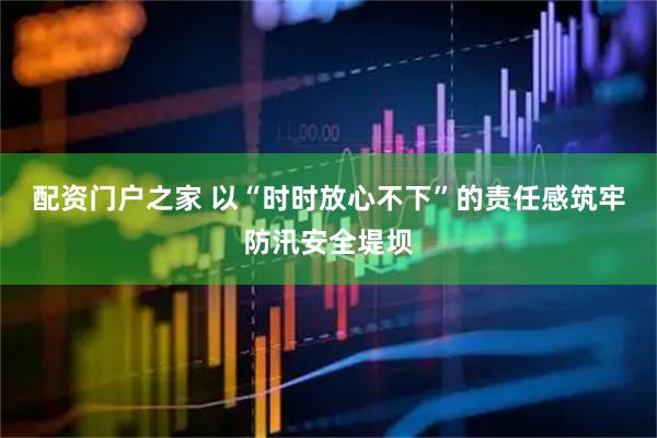 配资门户之家 以“时时放心不下”的责任感筑牢防汛安全堤坝