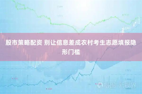 股市策略配资 别让信息差成农村考生志愿填报隐形门槛
