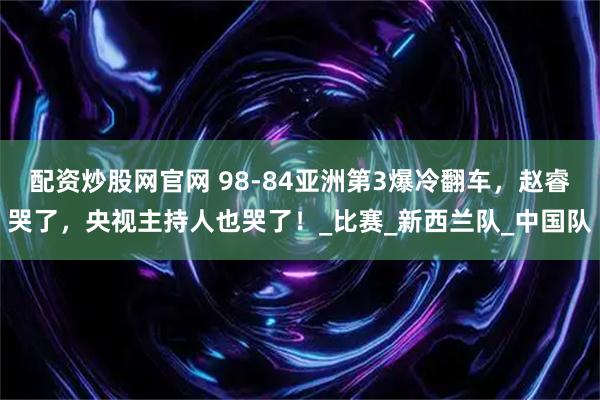 配资炒股网官网 98-84亚洲第3爆冷翻车，赵睿哭了，央视主持人也哭了！_比赛_新西兰队_中国队