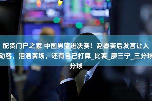 配资门户之家 中国男篮进决赛！赵睿赛后发言让人动容，泪洒赛场，还有自己打算_比赛_廖三宁_三分球