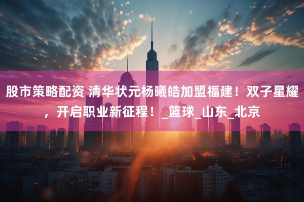 股市策略配资 清华状元杨曦皓加盟福建！双子星耀，开启职业新征程！_篮球_山东_北京