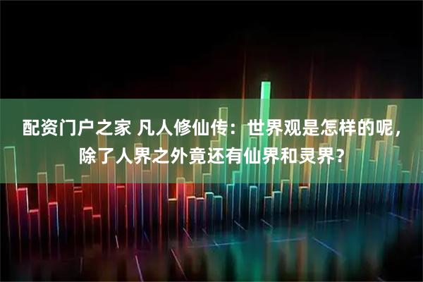配资门户之家 凡人修仙传:世界观是怎样的呢,除了人界之外竟还有仙界和灵界?