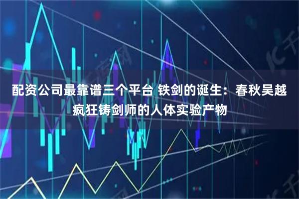 配资公司最靠谱三个平台 铁剑的诞生:春秋吴越疯狂铸剑师的人体实验产物