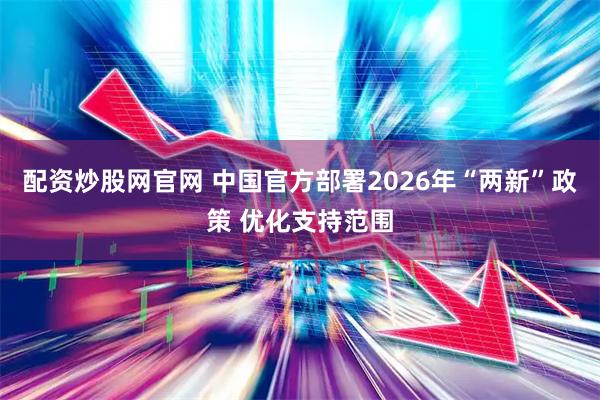 配资炒股网官网 中国官方部署2026年“两新”政策 优化支持范围
