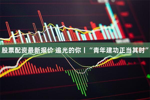 股票配资最新报价 追光的你丨“青年建功正当其时”