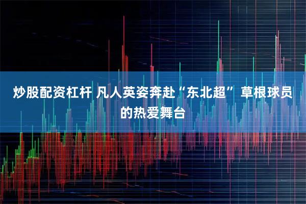 炒股配资杠杆 凡人英姿奔赴“东北超” 草根球员的热爱舞台