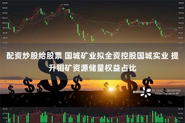 配资炒股给股票 国城矿业拟全资控股国城实业 提升钼矿资源储量权益占比